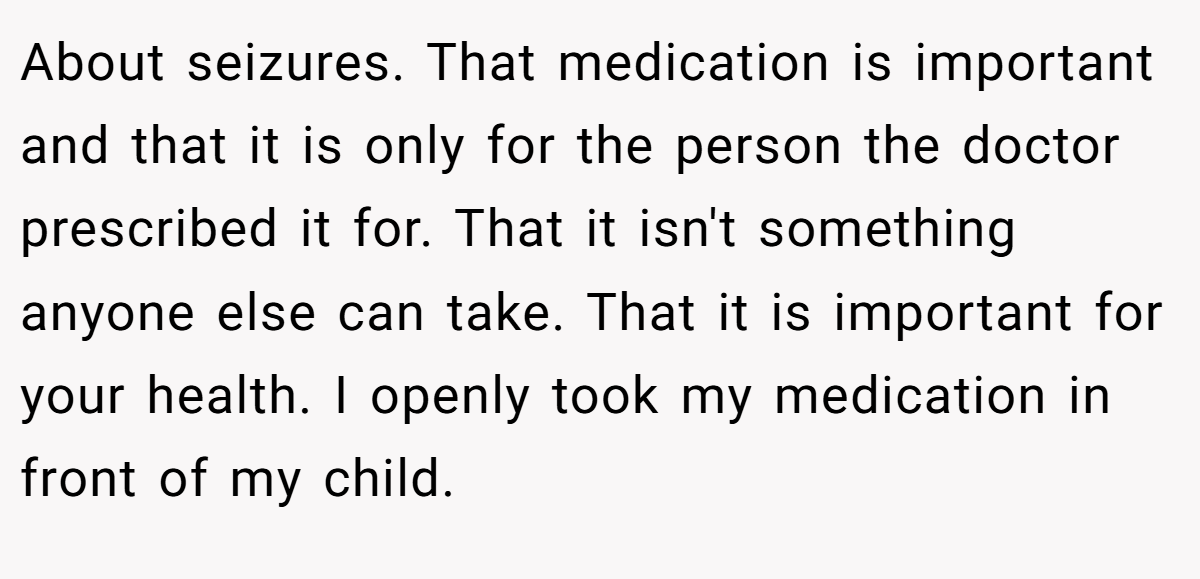 About seizures. That medication is important and that it is only for the person the doctor prescribed it for. That it isn't something anyone else can take. That it is important for your health. I openly took my medication in front of my child.