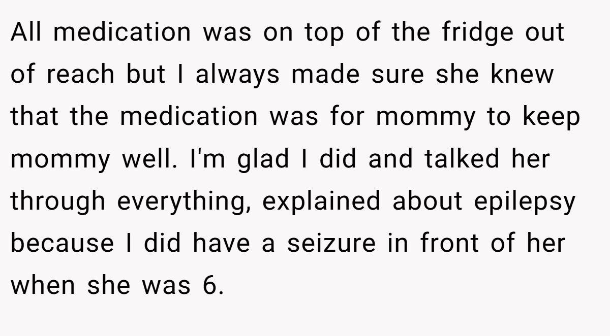 All medication was on top of the fridge out of reach but I always made sure she knew that the medication was for mommy to keep mommy well. I'm glad I did and talked her through everything, explained about epilepsy because I did have a seizure in front of her when she was 6.