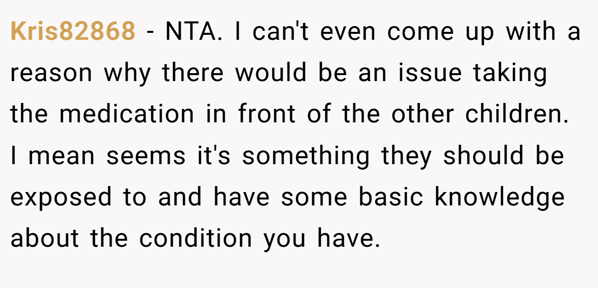 Kris82868 − NTA. I can't even come up with a reason why there would be an issue taking the medication in front of the other children. I mean seems it's something they should be exposed to and have some basic knowledge about the condition you have.