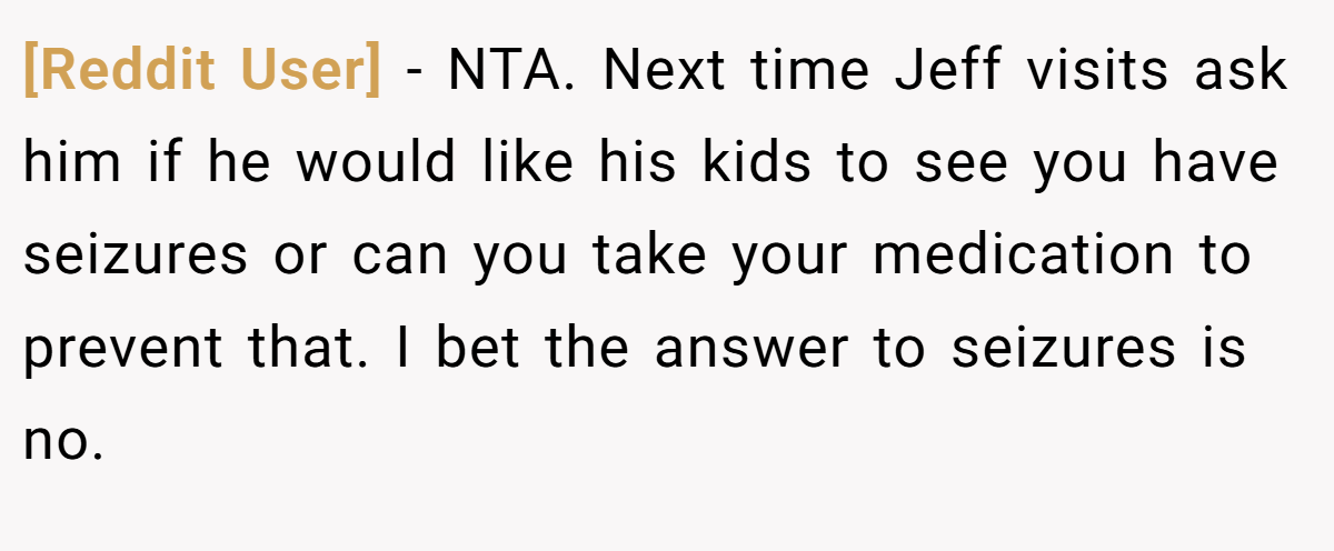 [Reddit User] − NTA. Next time Jeff visits ask him if he would like his kids to see you have seizures or can you take your medication to prevent that. I bet the answer to seizures is no.