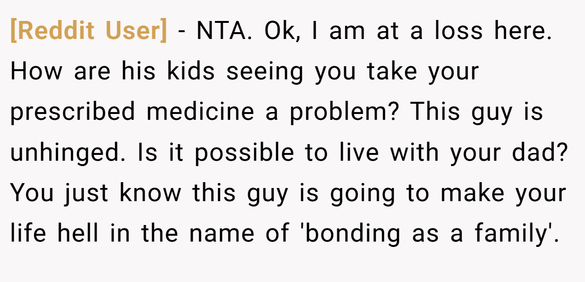 [Reddit User] − NTA. Ok, I am at a loss here. How are his kids seeing you take your prescribed medicine a problem? This guy is unhinged. Is it possible to live with your dad? You just know this guy is going to make your life hell in the name of 'bonding as a family'.