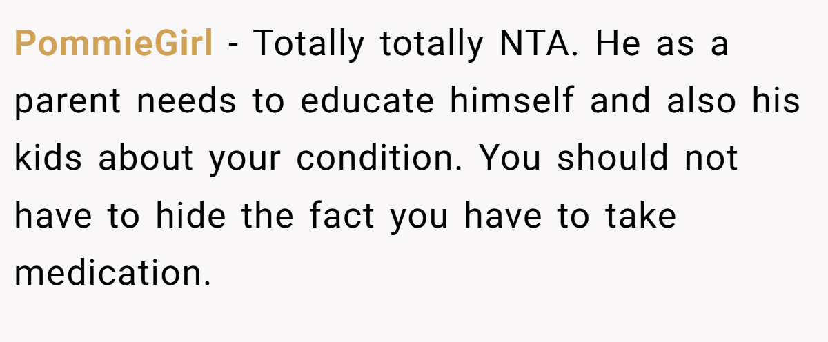 PommieGirl − Totally totally NTA. He as a parent needs to educate himself and also his kids about your condition. You should not have to hide the fact you have to take medication.