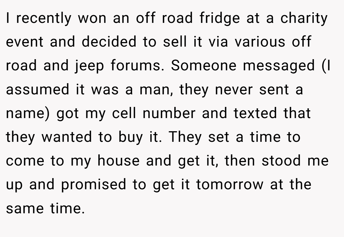 I recently won an off road fridge at a charity event and decided to sell it via various off road and jeep forums. Someone messaged (I assumed it was a man, they never sent a name) got my cell number and texted that they wanted to buy it. They set a time to come to my house and get it, then stood me up and promised to get it tomorrow at the same time.