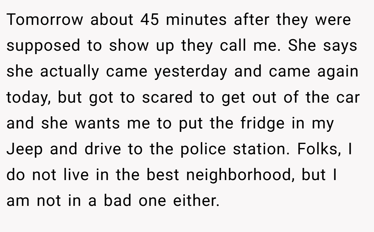 Tomorrow about 45 minutes after they were supposed to show up they call me. She says she actually came yesterday and came again today, but got to scared to get out of the car and she wants me to put the fridge in my Jeep and drive to the police station. Folks, I do not live in the best neighborhood, but I am not in a bad one either.