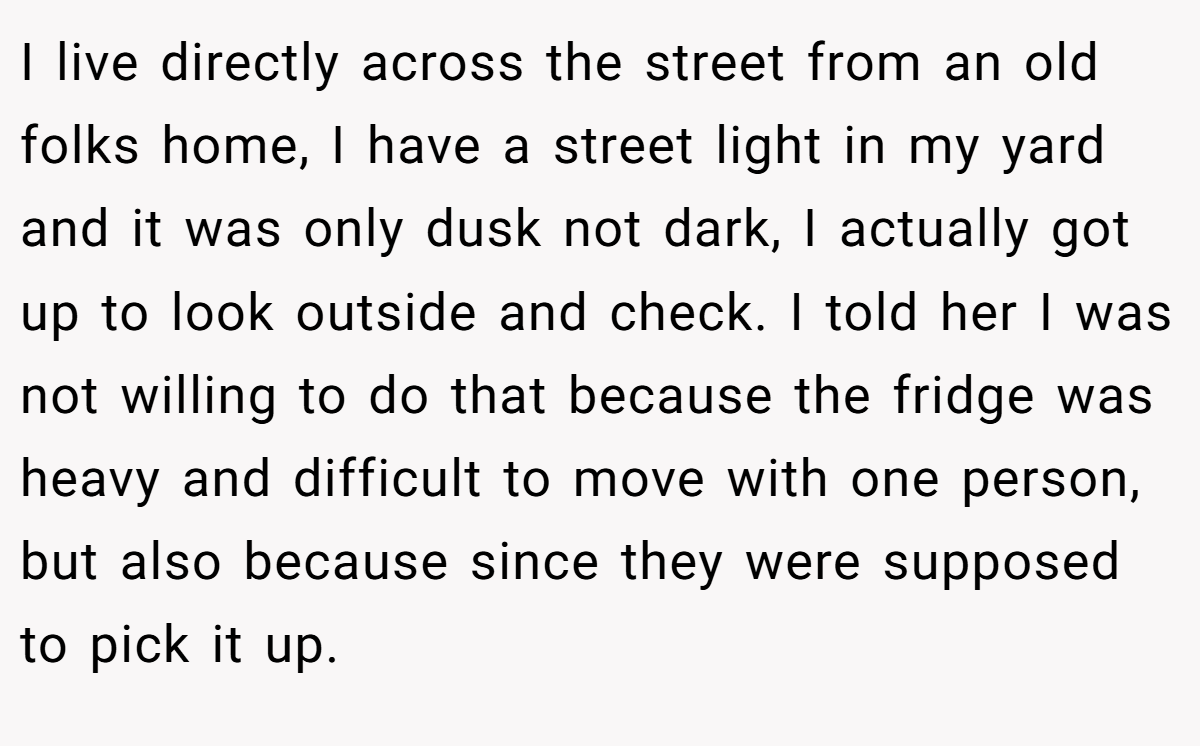 I live directly across the street from an old folks home, I have a street light in my yard and it was only dusk not dark, I actually got up to look outside and check. I told her I was not willing to do that because the fridge was heavy and difficult to move with one person, but also because since they were supposed to pick it up.
