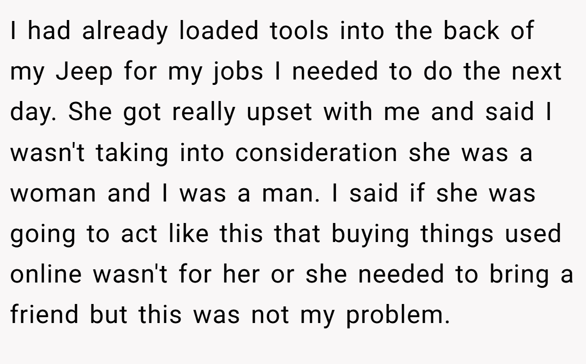 I had already loaded tools into the back of my Jeep for my jobs I needed to do the next day. She got really upset with me and said I wasn't taking into consideration she was a woman and I was a man. I said if she was going to act like this that buying things used online wasn't for her or she needed to bring a friend but this was not my problem.
