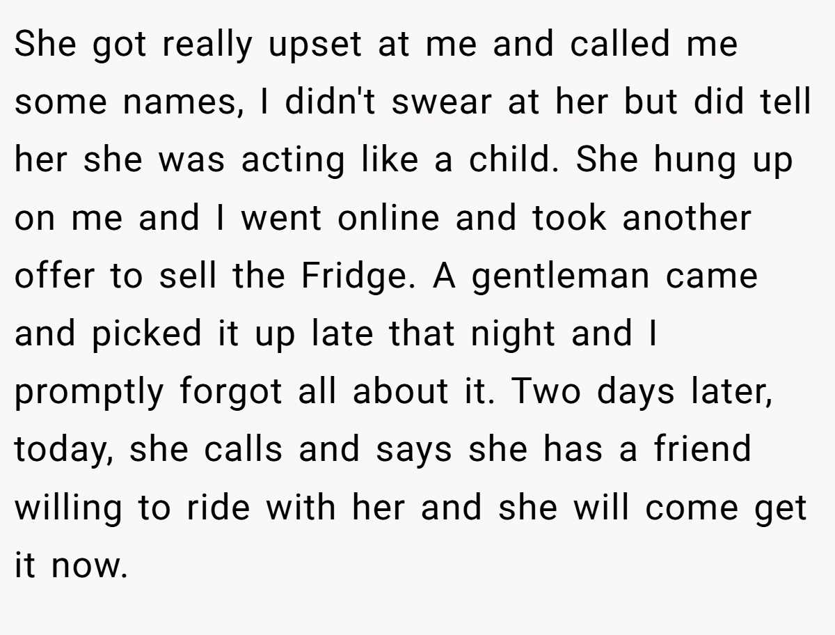 She got really upset at me and called me some names, I didn't swear at her but did tell her she was acting like a child. She hung up on me and I went online and took another offer to sell the Fridge. A gentleman came and picked it up late that night and I promptly forgot all about it. Two days later, today, she calls and says she has a friend willing to ride with her and she will come get it now.