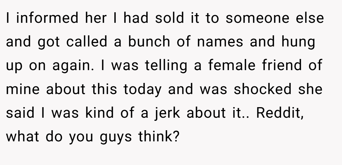 I informed her I had sold it to someone else and got called a bunch of names and hung up on again. I was telling a female friend of mine about this today and was shocked she said I was kind of a jerk about it.. Reddit, what do you guys think?
