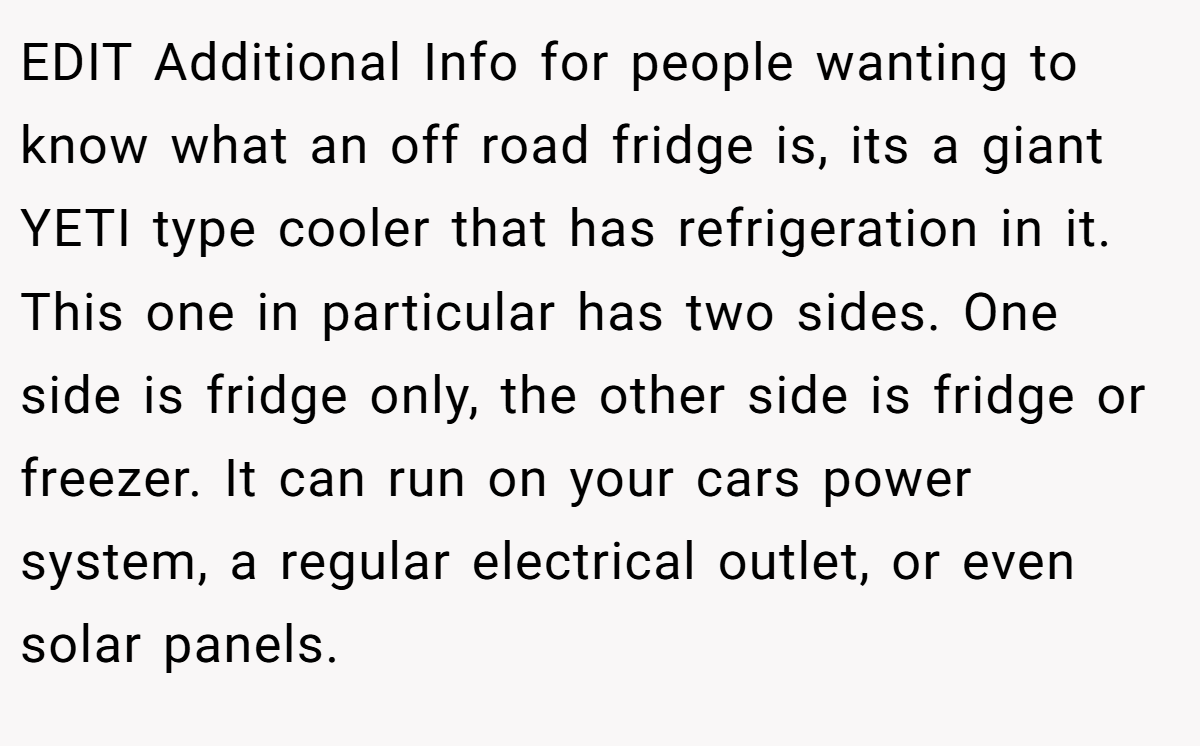 EDIT Additional Info for people wanting to know what an off road fridge is, its a giant YETI type cooler that has refrigeration in it. This one in particular has two sides. One side is fridge only, the other side is fridge or freezer. It can run on your cars power system, a regular electrical outlet, or even solar panels.