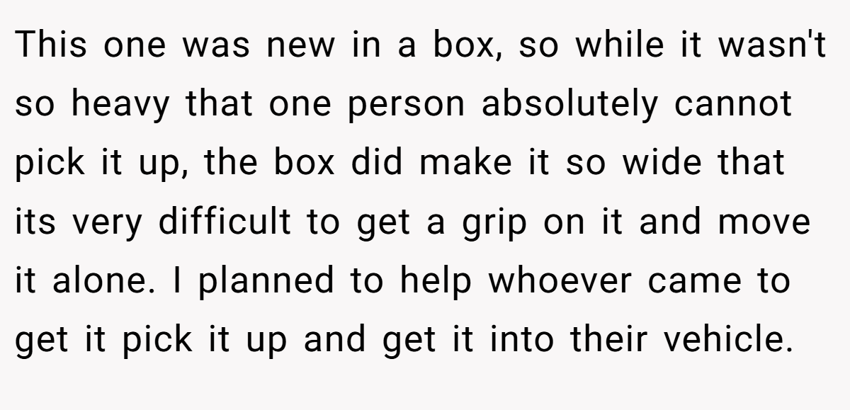 This one was new in a box, so while it wasn't so heavy that one person absolutely cannot pick it up, the box did make it so wide that its very difficult to get a grip on it and move it alone. I planned to help whoever came to get it pick it up and get it into their vehicle.