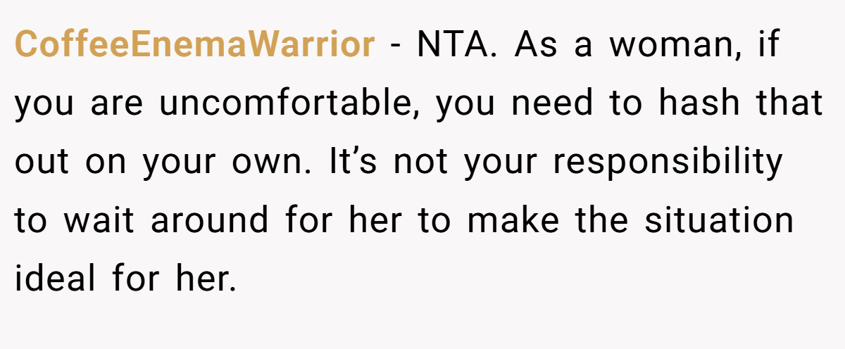 CoffeeEnemaWarrior − NTA. As a woman, if you are uncomfortable, you need to hash that out on your own. It’s not your responsibility to wait around for her to make the situation ideal for her.