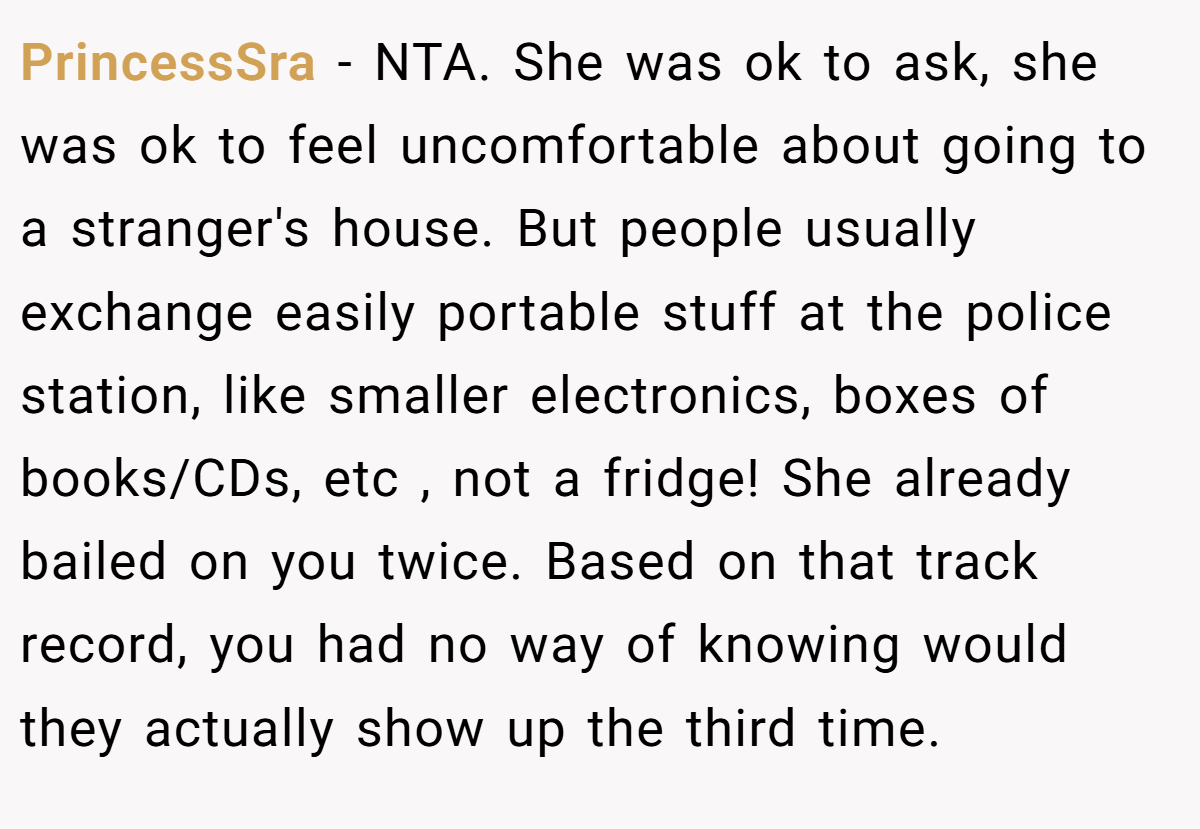PrincessSra − NTA. She was ok to ask, she was ok to feel uncomfortable about going to a stranger's house. But people usually exchange easily portable stuff at the police station, like smaller electronics, boxes of books/CDs, etc , not a fridge! She already bailed on you twice. Based on that track record, you had no way of knowing would they actually show up the third time.