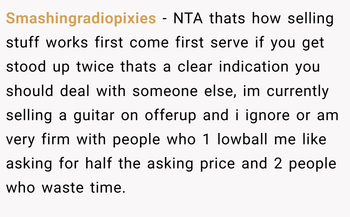 Smashingradiopixies − NTA thats how selling stuff works first come first serve if you get stood up twice thats a clear indication you should deal with someone else, im currently selling a guitar on offerup and i ignore or am very firm with people who 1 lowball me like asking for half the asking price and 2 people who waste time.
