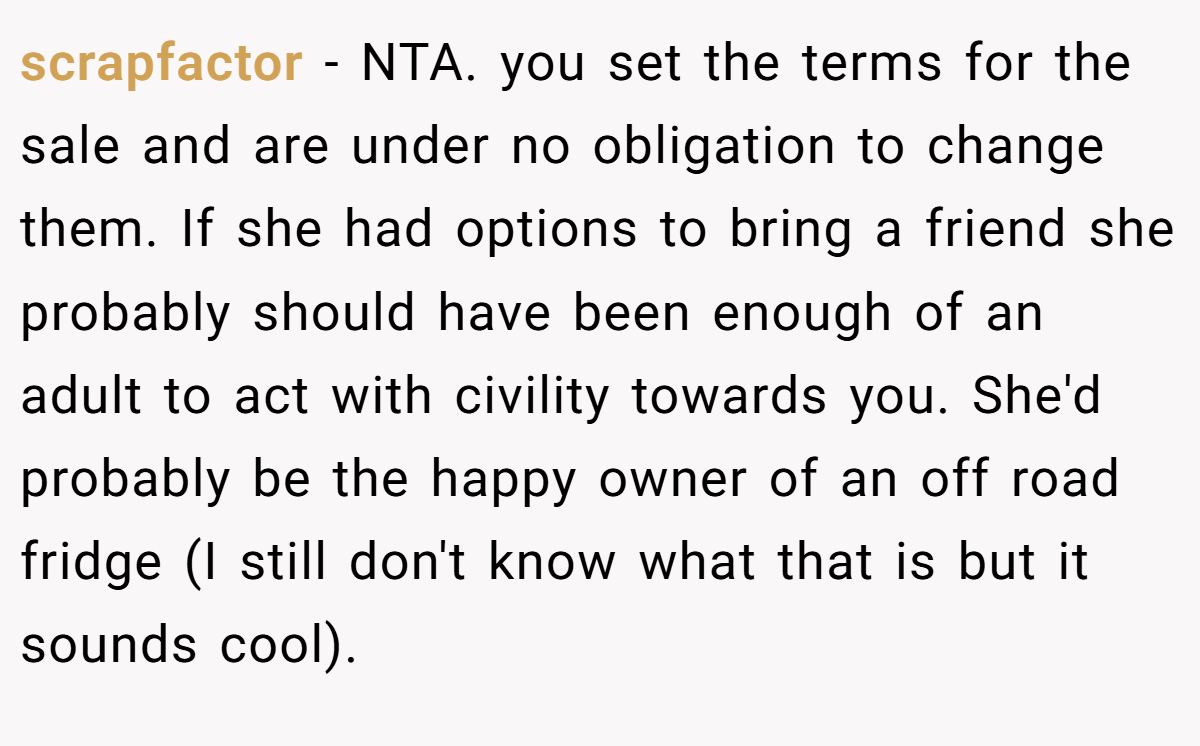 scrapfactor − NTA. you set the terms for the sale and are under no obligation to change them. If she had options to bring a friend she probably should have been enough of an adult to act with civility towards you. She'd probably be the happy owner of an off road fridge (I still don't know what that is but it sounds cool).