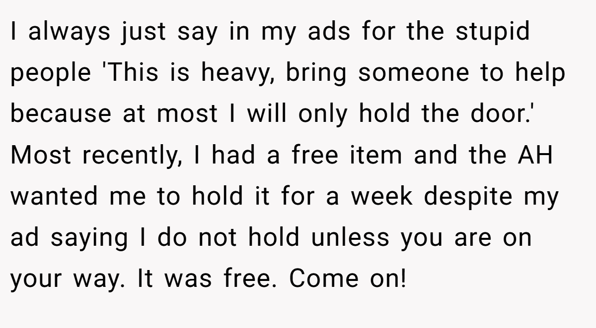 I always just say in my ads for the stupid people 'This is heavy, bring someone to help because at most I will only hold the door.' Most recently, I had a free item and the AH wanted me to hold it for a week despite my ad saying I do not hold unless you are on your way. It was free. Come on!