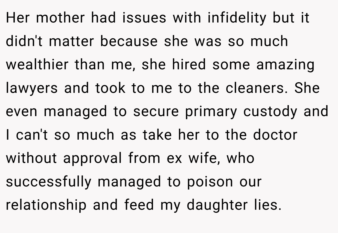 Her mother had issues with infidelity but it didn't matter because she was so much wealthier than me, she hired some amazing lawyers and took to me to the cleaners. She even managed to secure primary custody and I can't so much as take her to the doctor without approval from ex wife, who successfully managed to poison our relationship and feed my daughter lies.