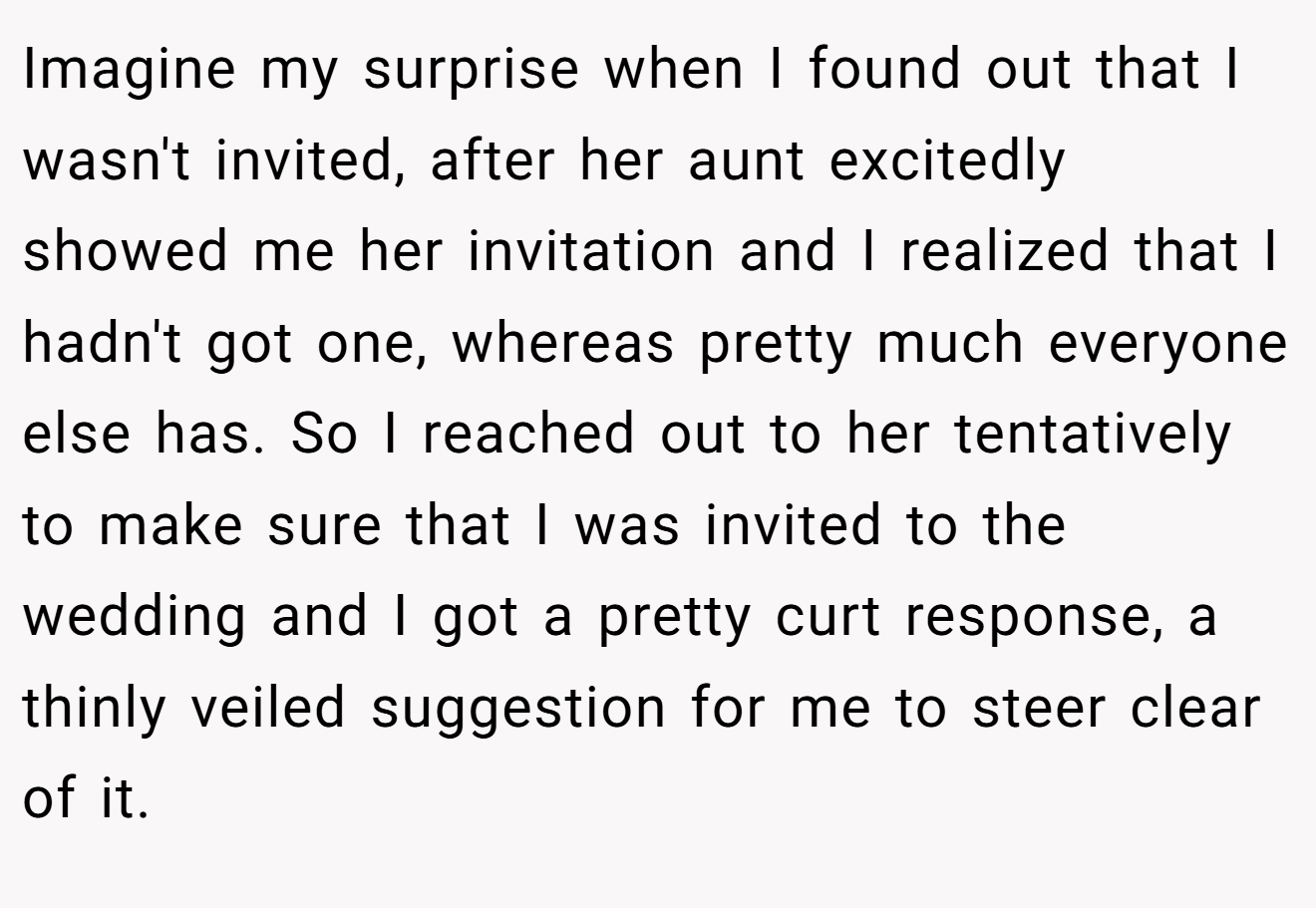 Imagine my surprise when I found out that I wasn't invited, after her aunt excitedly showed me her invitation and I realized that I hadn't got one, whereas pretty much everyone else has. So I reached out to her tentatively to make sure that I was invited to the wedding and I got a pretty curt response, a thinly veiled suggestion for me to steer clear of it.
