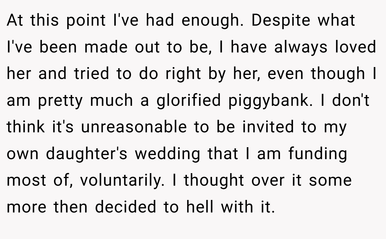 At this point I've had enough. Despite what I've been made out to be, I have always loved her and tried to do right by her, even though I am pretty much a glorified piggybank. I don't think it's unreasonable to be invited to my own daughter's wedding that I am funding most of, voluntarily. I thought over it some more then decided to hell with it.