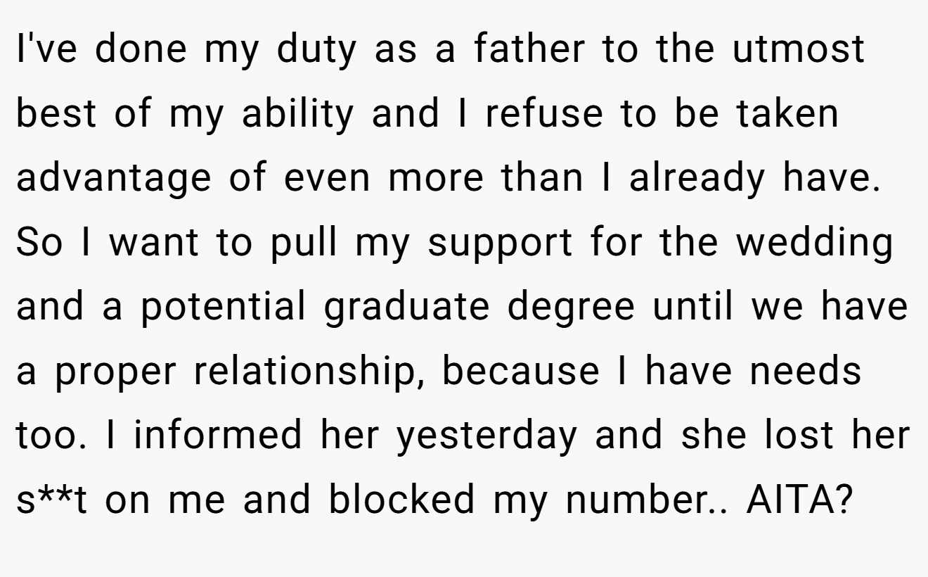 I've done my duty as a father to the utmost best of my ability and I refuse to be taken advantage of even more than I already have. So I want to pull my support for the wedding and a potential graduate degree until we have a proper relationship, because I have needs too. I informed her yesterday and she lost her s**t on me and blocked my number.. AITA?