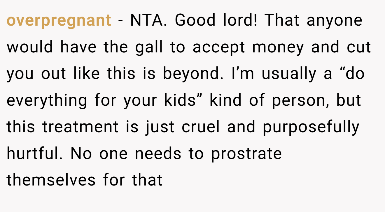 overpregnant − NTA. Good lord! That anyone would have the gall to accept money and cut you out like this is beyond. I’m usually a “do everything for your kids” kind of person, but this treatment is just cruel and purposefully hurtful. No one needs to prostrate themselves for that