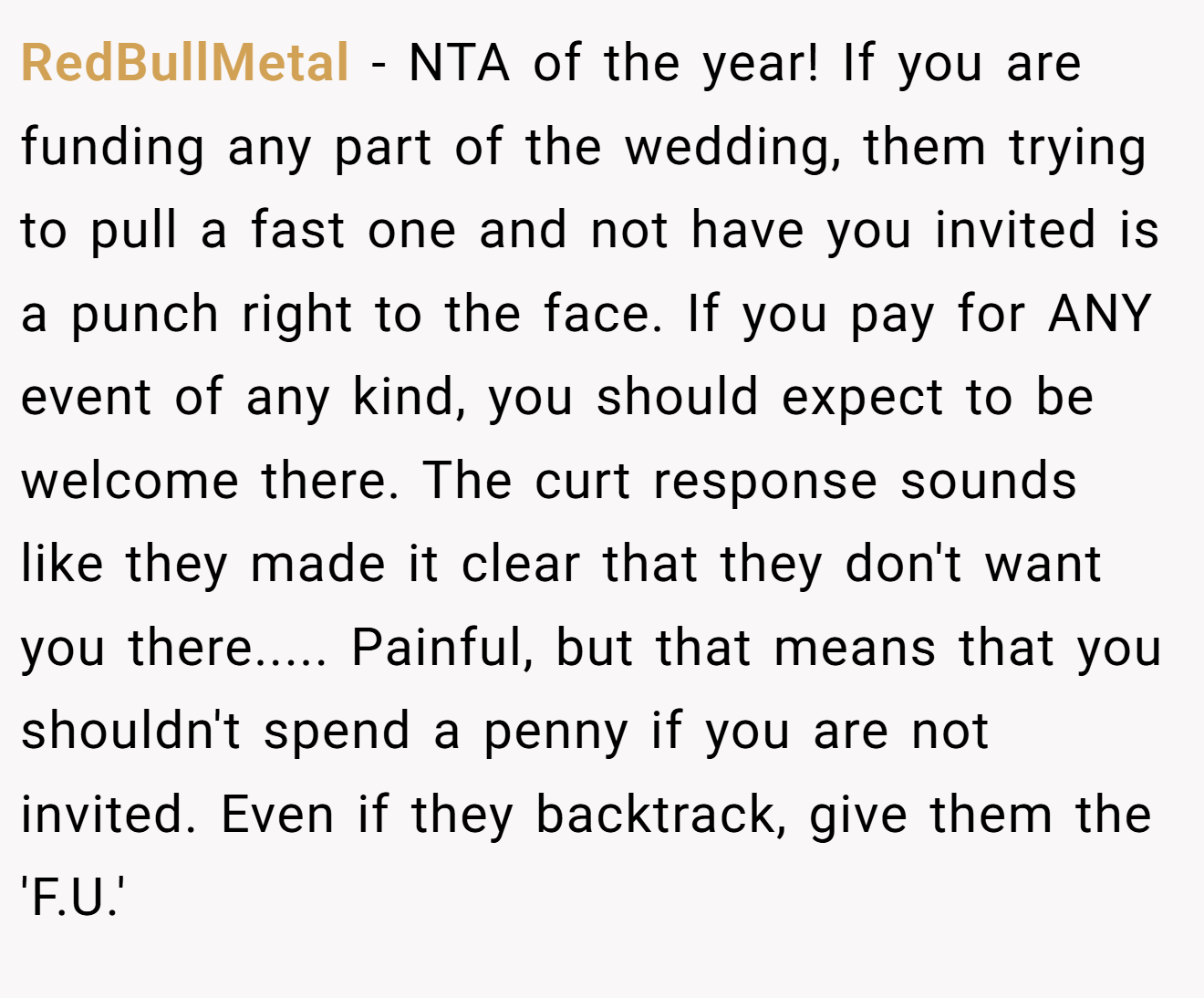 RedBullMetal − NTA of the year! If you are funding any part of the wedding, them trying to pull a fast one and not have you invited is a punch right to the face. If you pay for ANY event of any kind, you should expect to be welcome there. The curt response sounds like they made it clear that they don't want you there..... Painful, but that means that you shouldn't spend a penny if you are not invited. Even if they backtrack, give them the 'F.U.'