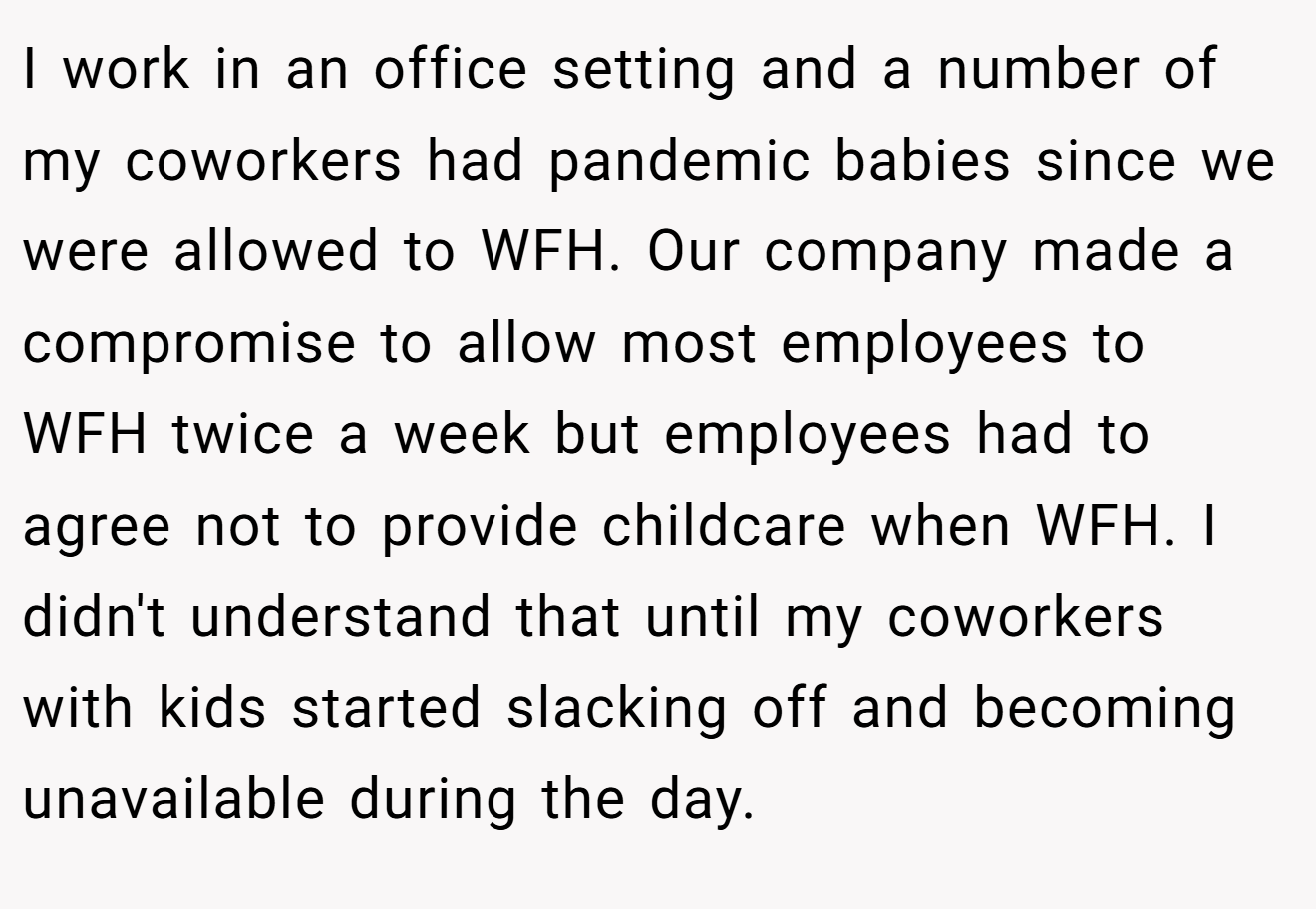 I work in an office setting and a number of my coworkers had pandemic babies since we were allowed to WFH. Our company made a compromise to allow most employees to WFH twice a week but employees had to agree not to provide childcare when WFH. I didn't understand that until my coworkers with kids started slacking off and becoming unavailable during the day.