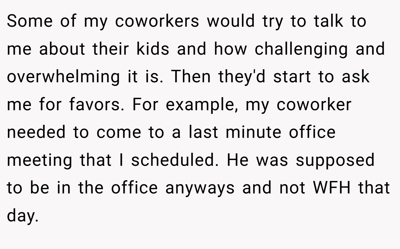 Some of my coworkers would try to talk to me about their kids and how challenging and overwhelming it is. Then they'd start to ask me for favors. For example, my coworker needed to come to a last minute office meeting that I scheduled. He was supposed to be in the office anyways and not WFH that day.