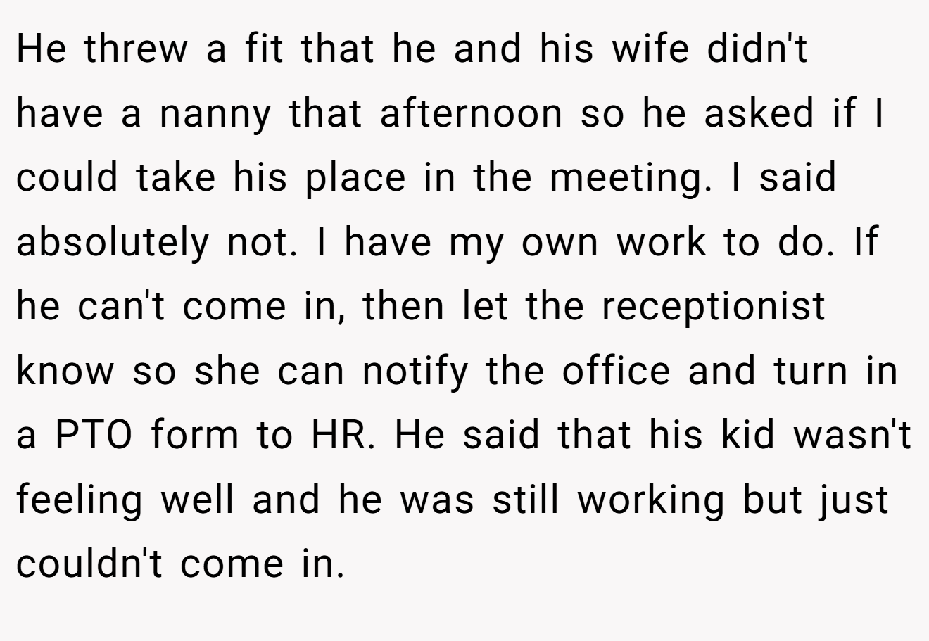 He threw a fit that he and his wife didn't have a nanny that afternoon so he asked if I could take his place in the meeting. I said absolutely not. I have my own work to do. If he can't come in, then let the receptionist know so she can notify the office and turn in a PTO form to HR. He said that his kid wasn't feeling well and he was still working but just couldn't come in.