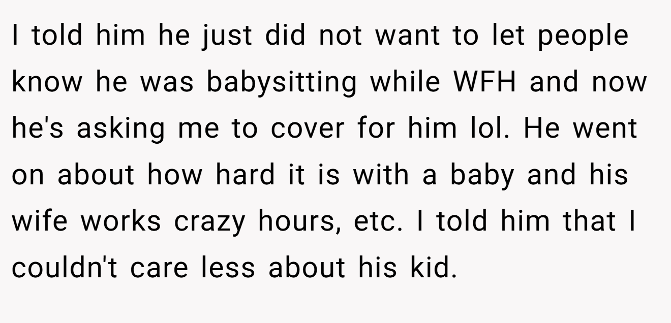 I told him he just did not want to let people know he was babysitting while WFH and now he's asking me to cover for him lol. He went on about how hard it is with a baby and his wife works crazy hours, etc. I told him that I couldn't care less about his kid.