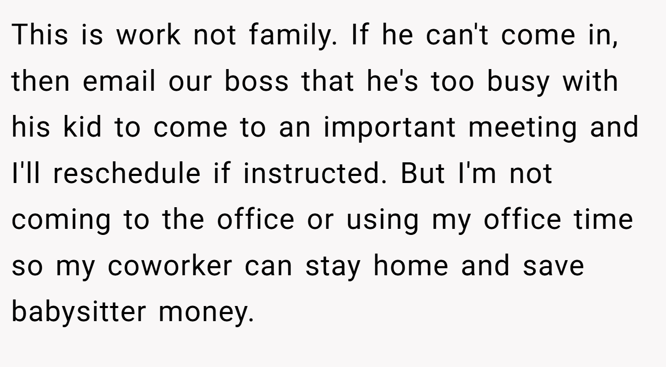 This is work not family. If he can't come in, then email our boss that he's too busy with his kid to come to an important meeting and I'll reschedule if instructed. But I'm not coming to the office or using my office time so my coworker can stay home and save babysitter money.