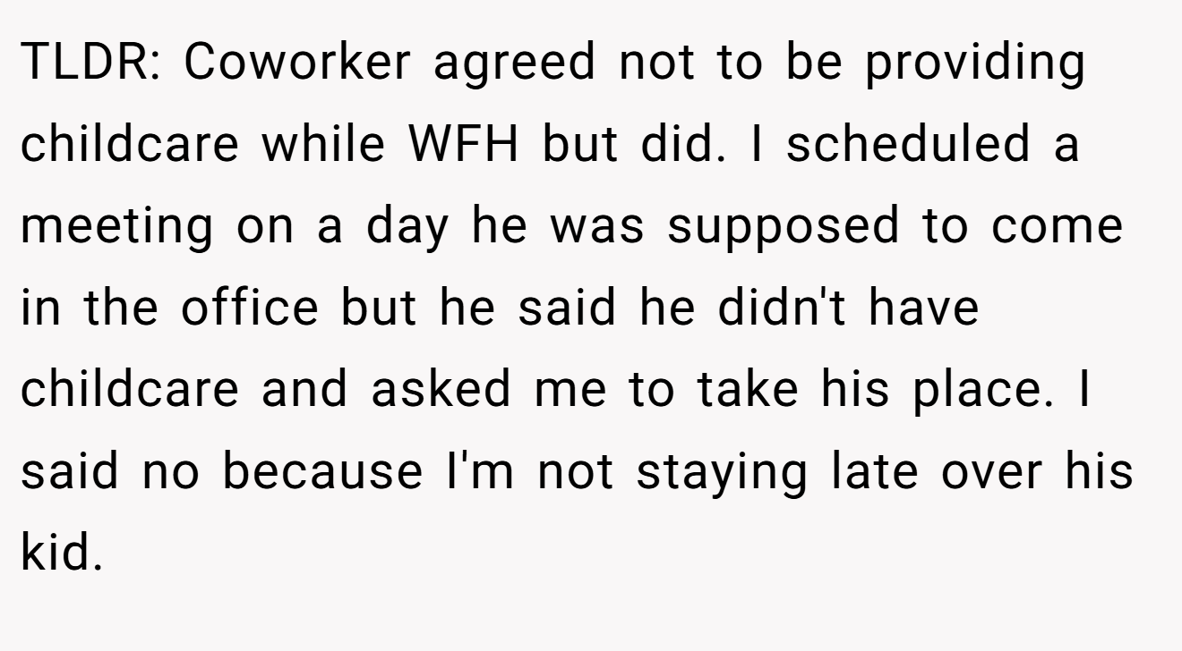 TLDR: Coworker agreed not to be providing childcare while WFH but did. I scheduled a meeting on a day he was supposed to come in the office but he said he didn't have childcare and asked me to take his place. I said no because I'm not staying late over his kid.