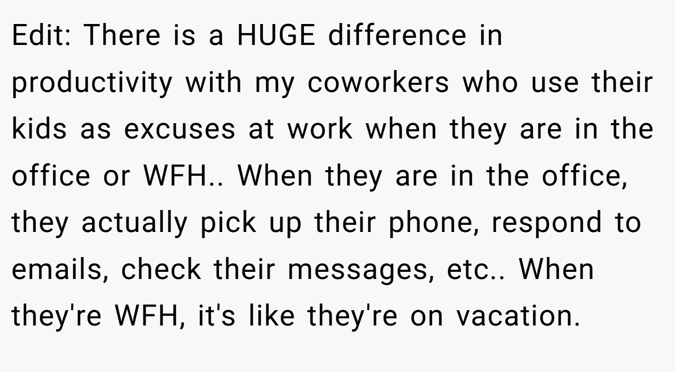 Edit: There is a HUGE difference in productivity with my coworkers who use their kids as excuses at work when they are in the office or WFH.. When they are in the office, they actually pick up their phone, respond to emails, check their messages, etc.. When they're WFH, it's like they're on vacation.