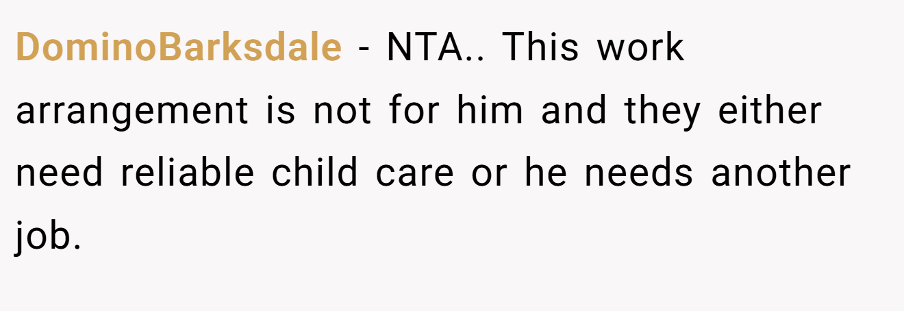 DominoBarksdale − NTA.. This work arrangement is not for him and they either need reliable child care or he needs another job.