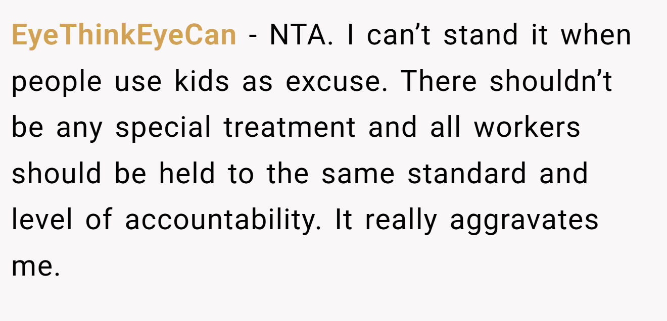 EyeThinkEyeCan − NTA. I can’t stand it when people use kids as excuse. There shouldn’t be any special treatment and all workers should be held to the same standard and level of accountability. It really aggravates me.