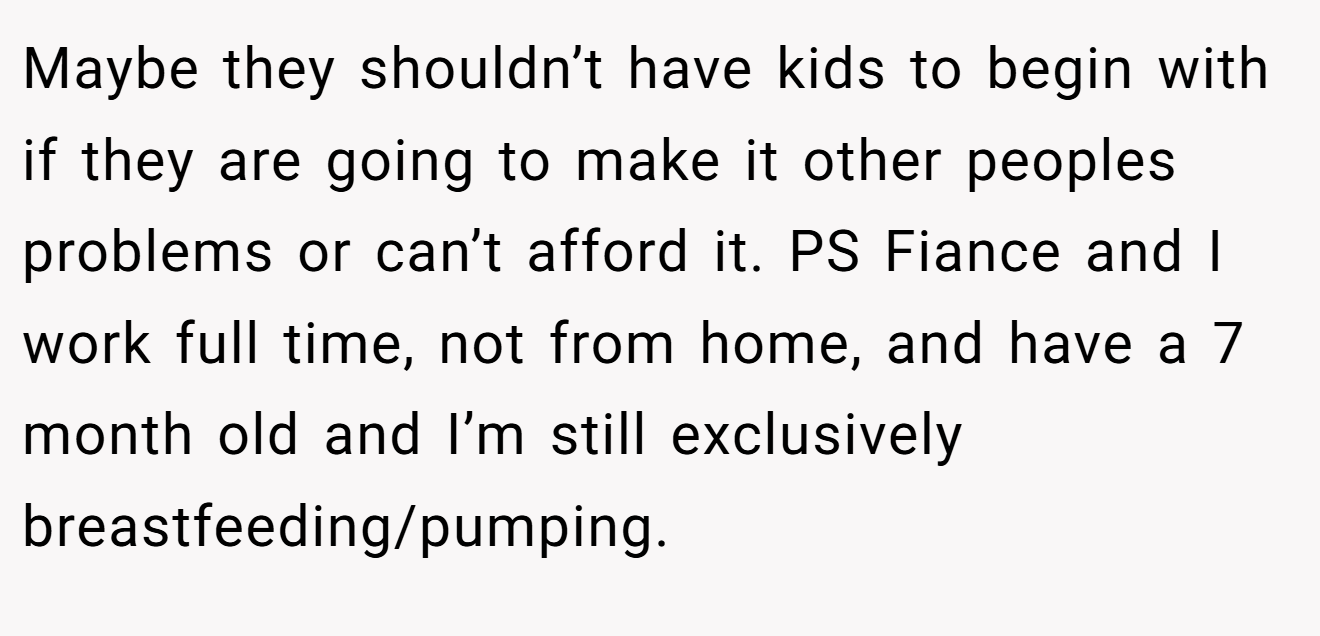 Maybe they shouldn’t have kids to begin with if they are going to make it other peoples problems or can’t afford it. PS Fiance and I work full time, not from home, and have a 7 month old and I’m still exclusively breastfeeding/pumping.