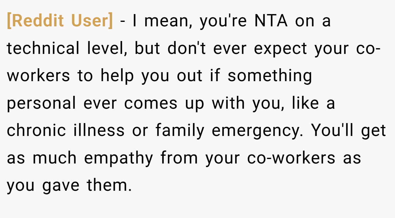 [Reddit User] − I mean, you're NTA on a technical level, but don't ever expect your co-workers to help you out if something personal ever comes up with you, like a chronic illness or family emergency. You'll get as much empathy from your co-workers as you gave them.