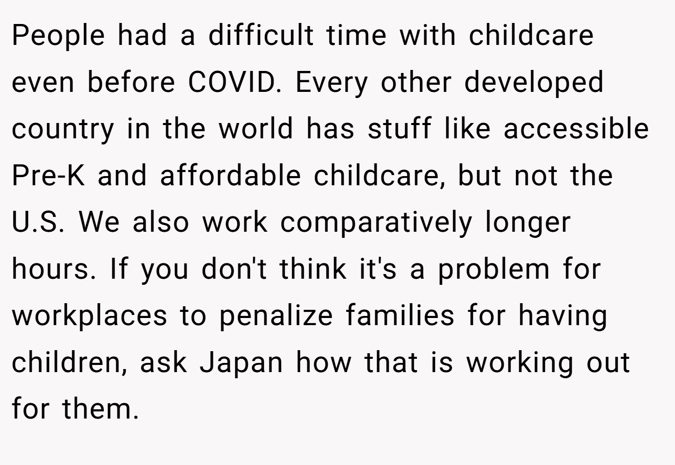 People had a difficult time with childcare even before COVID. Every other developed country in the world has stuff like accessible Pre-K and affordable childcare, but not the U.S. We also work comparatively longer hours. If you don't think it's a problem for workplaces to penalize families for having children, ask Japan how that is working out for them.