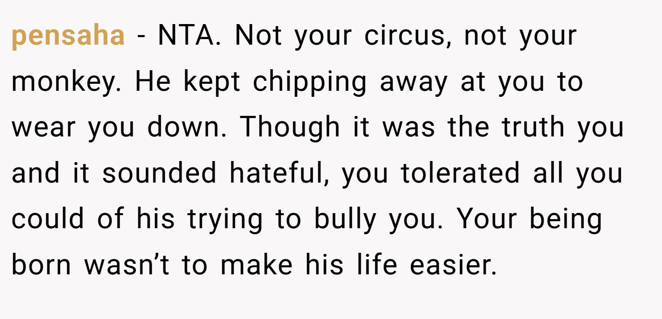 pensaha − NTA. Not your circus, not your monkey. He kept chipping away at you to wear you down. Though it was the truth you and it sounded hateful, you tolerated all you could of his trying to bully you. Your being born wasn’t to make his life easier.