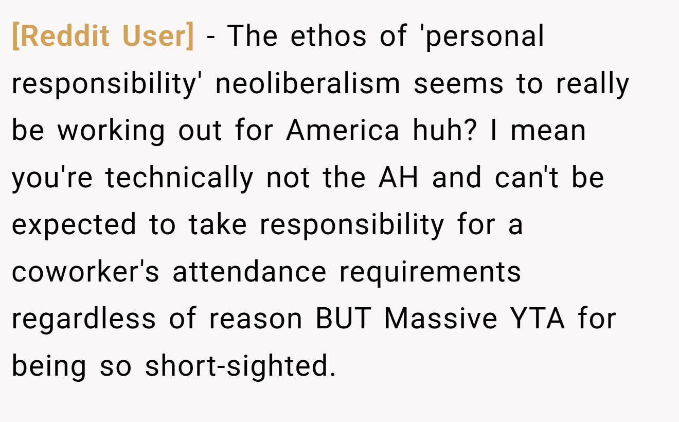 [Reddit User] − The ethos of 'personal responsibility' neoliberalism seems to really be working out for America huh? I mean you're technically not the AH and can't be expected to take responsibility for a coworker's attendance requirements regardless of reason BUT Massive YTA for being so short-sighted.