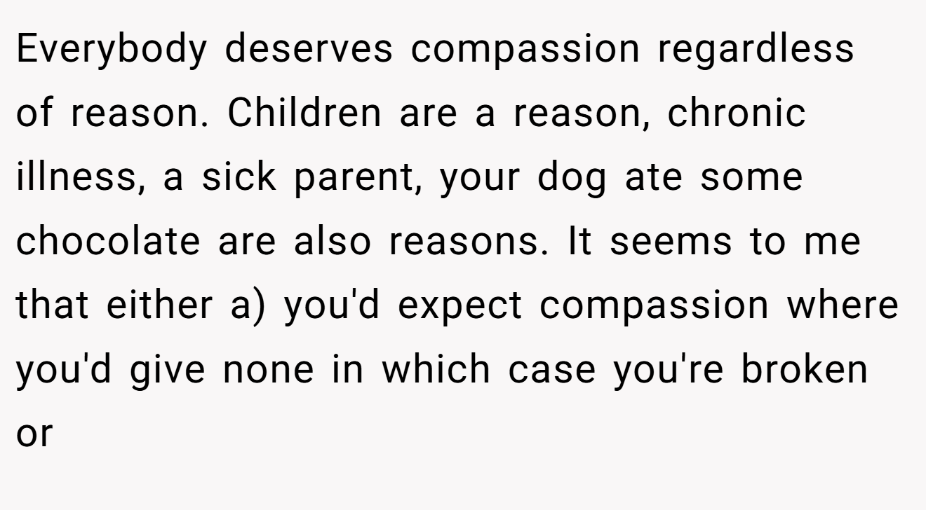 Everybody deserves compassion regardless of reason. Children are a reason, chronic illness, a sick parent, your dog ate some chocolate are also reasons. It seems to me that either a) you'd expect compassion where you'd give none in which case you're broken or
