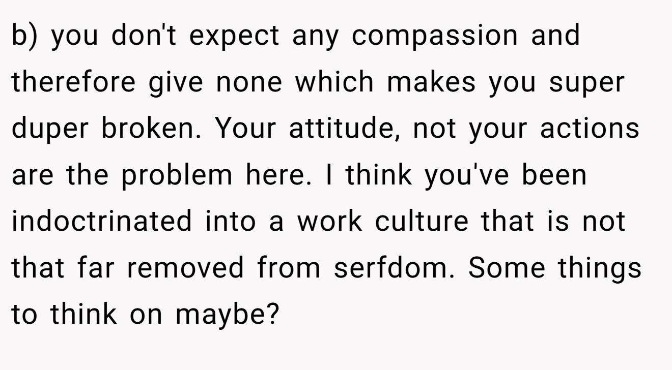 b) you don't expect any compassion and therefore give none which makes you super duper broken. Your attitude, not your actions are the problem here. I think you've been indoctrinated into a work culture that is not that far removed from serfdom. Some things to think on maybe?