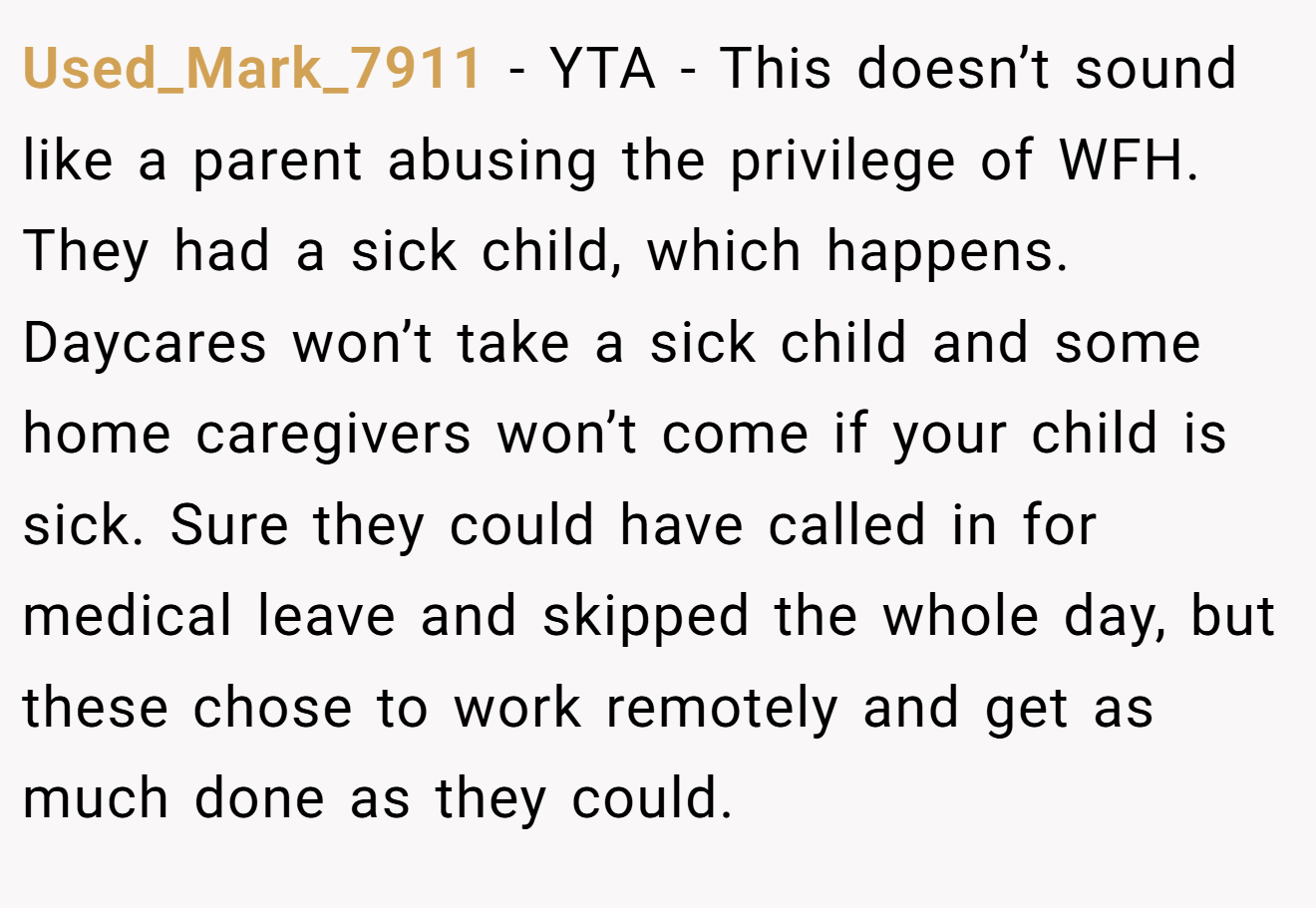Used_Mark_7911 − YTA - This doesn’t sound like a parent abusing the privilege of WFH. They had a sick child, which happens. Daycares won’t take a sick child and some home caregivers won’t come if your child is sick. Sure they could have called in for medical leave and skipped the whole day, but these chose to work remotely and get as much done as they could.