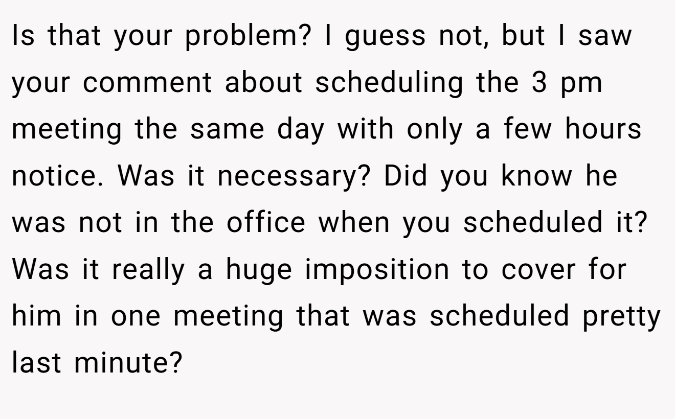 Is that your problem? I guess not, but I saw your comment about scheduling the 3 pm meeting the same day with only a few hours notice. Was it necessary? Did you know he was not in the office when you scheduled it? Was it really a huge imposition to cover for him in one meeting that was scheduled pretty last minute?