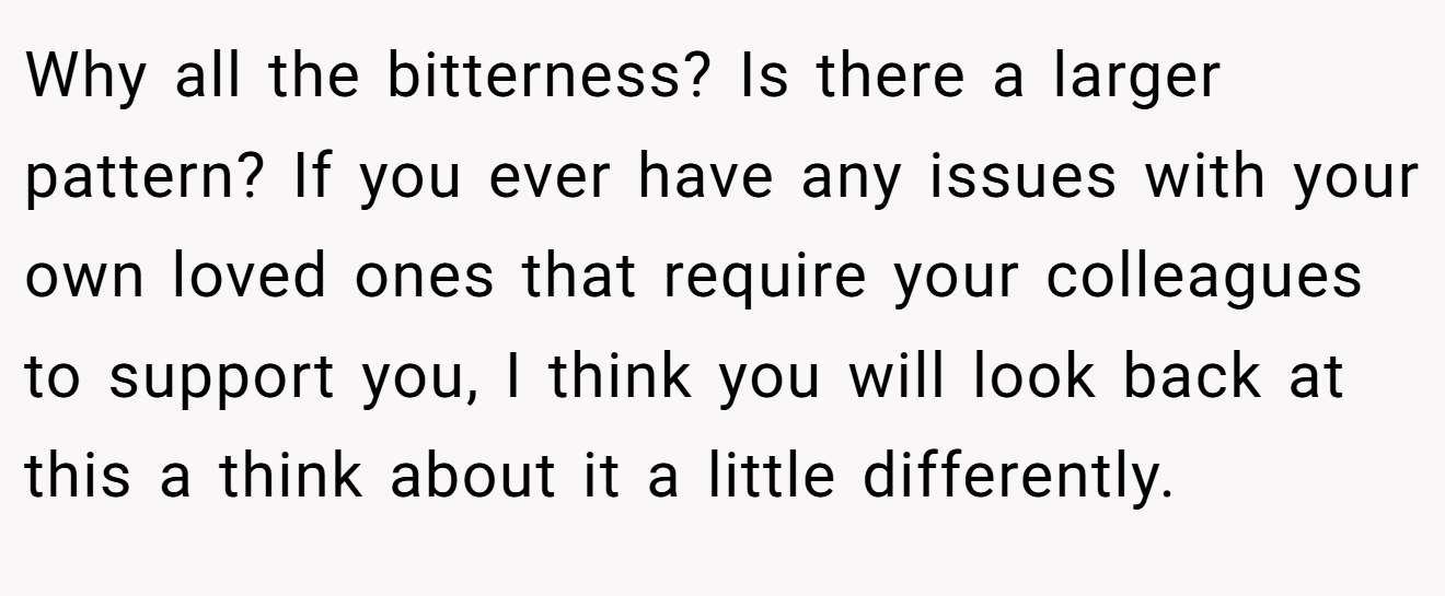 Why all the bitterness? Is there a larger pattern? If you ever have any issues with your own loved ones that require your colleagues to support you, I think you will look back at this a think about it a little differently.