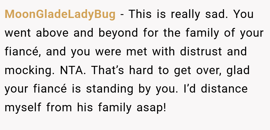 MoonGladeLadyBug − This is really sad. You went above and beyond for the family of your fiancé, and you were met with distrust and mocking. NTA. That’s hard to get over, glad your fiancé is standing by you. I’d distance myself from his family asap!