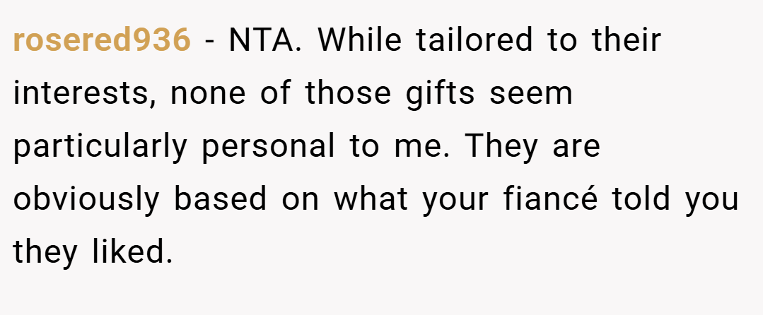 rosered936 − NTA. While tailored to their interests, none of those gifts seem particularly personal to me. They are obviously based on what your fiancé told you they liked.