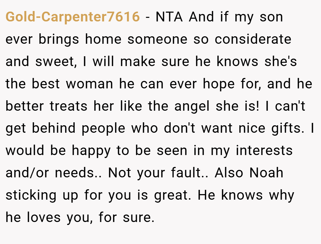 Gold-Carpenter7616 − NTA And if my son ever brings home someone so considerate and sweet, I will make sure he knows she's the best woman he can ever hope for, and he better treats her like the angel she is! I can't get behind people who don't want nice gifts. I would be happy to be seen in my interests and/or needs.. Not your fault.. Also Noah sticking up for you is great. He knows why he loves you, for sure.