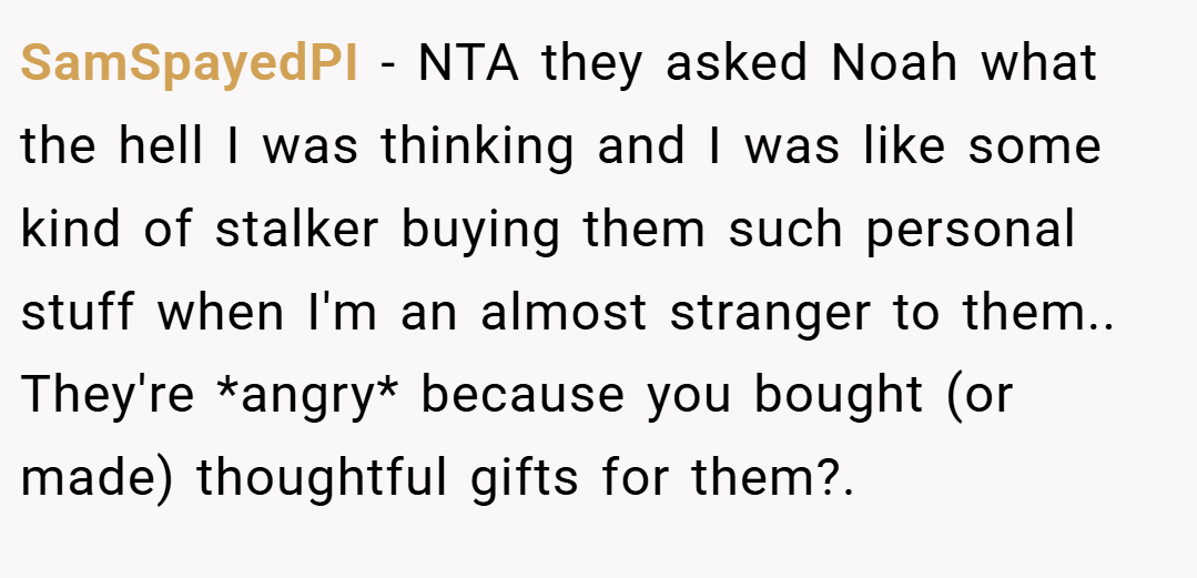 SamSpayedPI − NTA they asked Noah what the hell I was thinking and I was like some kind of stalker buying them such personal stuff when I'm an almost stranger to them.. They're *angry* because you bought (or made) thoughtful gifts for them?.