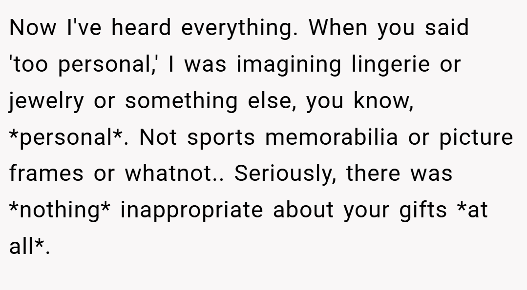 Now I've heard everything. When you said 'too personal,' I was imagining lingerie or jewelry or something else, you know, *personal*. Not sports memorabilia or picture frames or whatnot.. Seriously, there was *nothing* inappropriate about your gifts *at all*.