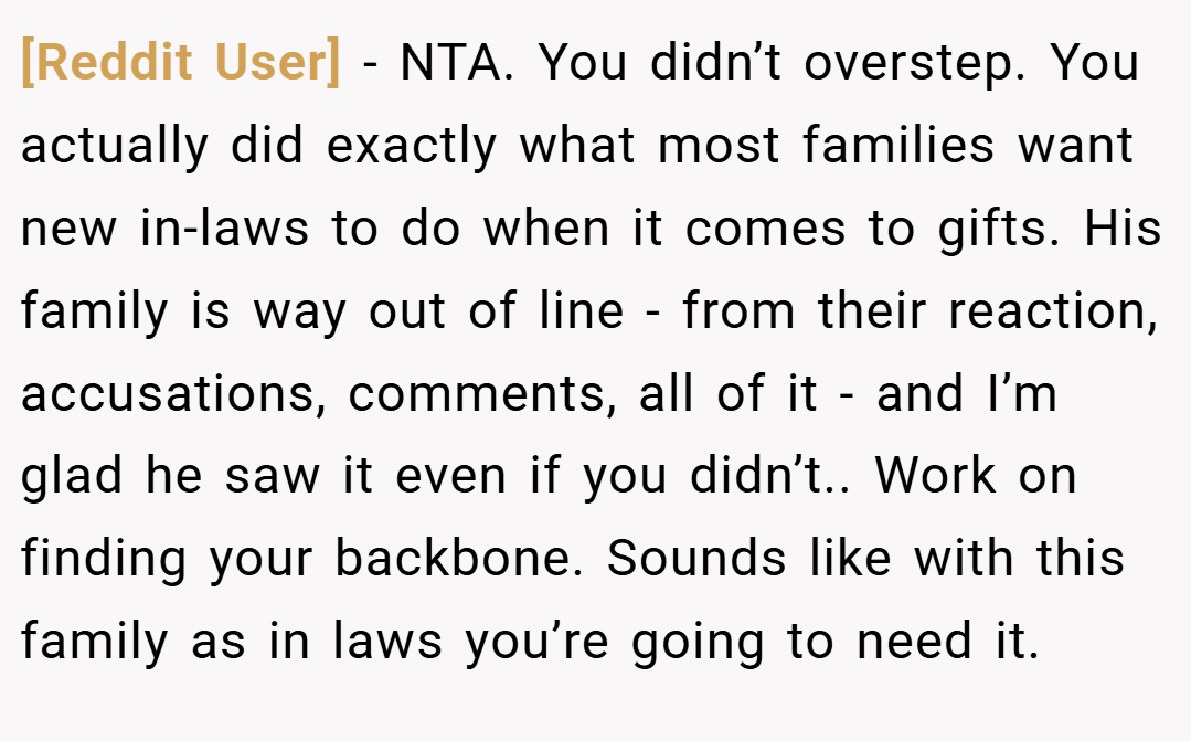 [Reddit User] − NTA. You didn’t overstep. You actually did exactly what most families want new in-laws to do when it comes to gifts. His family is way out of line - from their reaction, accusations, comments, all of it - and I’m glad he saw it even if you didn’t.. Work on finding your backbone. Sounds like with this family as in laws you’re going to need it.